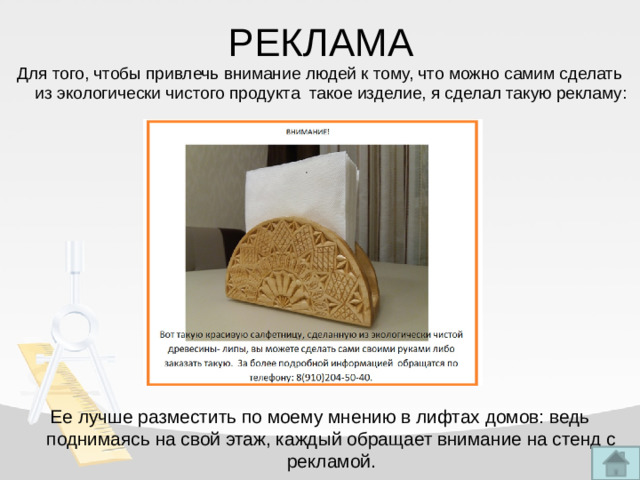 РЕКЛАМА Для того, чтобы привлечь внимание людей к тому, что можно самим сделать из экологически чистого продукта такое изделие, я сделал такую рекламу: Ее лучше разместить по моему мнению в лифтах домов: ведь поднимаясь на свой этаж, каждый обращает внимание на стенд с рекламой.