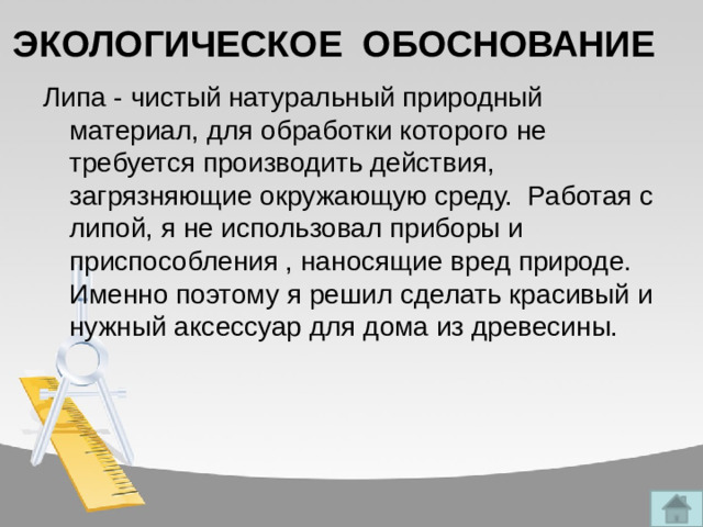 ЭКОЛОГИЧЕСКОЕ ОБОСНОВАНИЕ Липа - чистый натуральный природный материал, для обработки которого не требуется производить действия, загрязняющие окружающую среду. Работая с липой, я не использовал приборы и приспособления , наносящие вред природе. Именно поэтому я решил сделать красивый и нужный аксессуар для дома из древесины.
