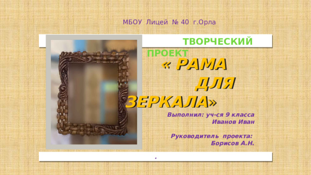 МБОУ Лицей № 40 г.Орла  ТВОРЧЕСКИЙ ПРОЕКТ  « Рама  для зеркала » Выполнил: уч-ся 9 класса Иванов Иван Руководитель проекта: Борисов А.Н . .