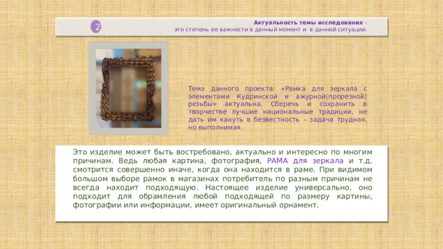 Актуальность темы исследования  –   это степень ее важности в данный момент и в данной ситуации. 2 Тема данного проекта: «Рамка для зеркала с элементами Кудринской и ажурной(прорезной) резьбы» актуальна. Сберечь и сохранить в творчестве лучшие национальные традиции, не дать им кануть в безвестность – задача трудная, но выполнимая. Это изделие может быть востребовано, актуально и интересно по многим причинам. Ведь любая картина, фотография, РАМА для зеркала и т.д. смотрится совершенно иначе, когда она находится в раме. При видимом большом выборе рамок в магазинах потребитель по разным причинам не всегда находит подходящую. Настоящее изделие универсально, оно подходит для обрамления любой подходящей по размеру картины, фотографии или информации, имеет оригинальный орнамент.