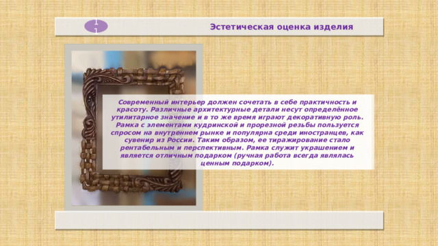 Эстетическая оценка изделия 11 Современный интерьер должен сочетать в себе практичность и красоту. Различные архитектурные детали несут определённое утилитарное значение и в то же время играют декоративную роль. Рамка с элементами кудринской и прорезной резьбы пользуется спросом на внутреннем рынке и популярна среди иностранцев, как сувенир из России. Таким образом, ее тиражирование стало рентабельным и перспективным. Рамка служит украшением и является отличным подарком (ручная работа всегда являлась ценным подарком).