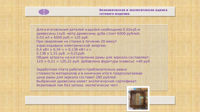 Экономическая и экологическая оценка  готового изделия. 12 Для изготовления деталей изделия необходимо 0,02куб.м древесины.1куб. метр древесины дуба стоит 6000 рублей.  0,02 м3 х 6000 руб.= 120 руб.  При сверлении на станке в течении 20 минут израсходовано электрической энергии: 0,4 кВт х 0,34 ч = 0,136 кВт х ч  0,136 х 1,51 руб. = 0,21руб.  Общие затраты на изготовление рамы для зеркала составляют:  120 + 0,21 = 120,21 руб. Добавлена фуритура (навесы) +40 руб.   Заработная плата рабочего приблизительно равна стоимости материалов и в конечном итоге предполагаемая цена рамы для зеркала составит 280 рублей. Выбранная древесина имеет экологический сертификат. Акриловый лак без запаха, экологически чист.