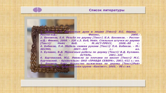 Список литературы 14     1. Айриш, Л.С. Древесные духи и лешие [Текст]/ Л.С. Айриш. – Ростов-н/Д.: Феникс, 2006.-  2. Банников, Е.А. Резьба по дереву [Текст] /Е.А. Банников. – Ростов-н/Д.: Феникс, 2006. – 320 с.З. Боб, Нейл. Стильные штучки из дерева [Текст]/ Нейл Боб. – М.:АСТ-ПРЕСС, 2006.-88 с.  4. Бобиков, П.А. Мебель своими руками [Текст]/ П.А. Бобиков. – М.: ЭКСМО, 2007.-320 с.: ил.  5. Булавин, В.Д. Мозаичные работы по дереву [Текст]/ В.Д. Булавин. – М.: АСТЕЛЬ, 2001.-320  6. Бурчевский, М.С. Ремесло за плечами не виснет [Текст]/ М.С. Бурчевский. – Архангельск: ОАО «ПРАВДА СЕВЕРА», 2001.-411 с.: ил.  7. Даниель, Райт. Искусство выжигания по дереву [Текст]/Райт Даниель. – М.: Издательская группа «Контект», 2005. – 96 с: ил.