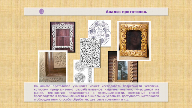 Анализ прототипов. 4  На основе прототипов учащийся может исследовать потребности человека, которому предназначено разрабатываемое изделие; аналоги, имеющиеся на рынке, технологию производства в промышленности, возможный способ производства в промышленности и в школьных условиях, доступность материалов и оборудования, способы обработки, цветовые сочетания и т.д.