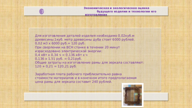 Экономическая и экологическая оценка  будущего изделия и технологии его изготовления  7 Для изготовления деталей изделия необходимо 0,02куб.м древесины.1куб. метр древесины дуба стоит 6000 рублей.  0,02 м3 х 6000 руб.= 120 руб.  При сверлении на ВСН станке в течении 20 минут израсходовано электрической энергии: 0,4 кВт х 0,34 ч = 0,136 кВт х ч  0,136 х 1,51 руб. = 0,21руб.  Общие затраты на изготовление рамы для зеркала составляют:  120 + 0,21 = 120,21 руб.   Заработная плата рабочего приблизительно равна стоимости материалов и в конечном итоге предполагаемая цена рамы для зеркала составит 240 рублей.