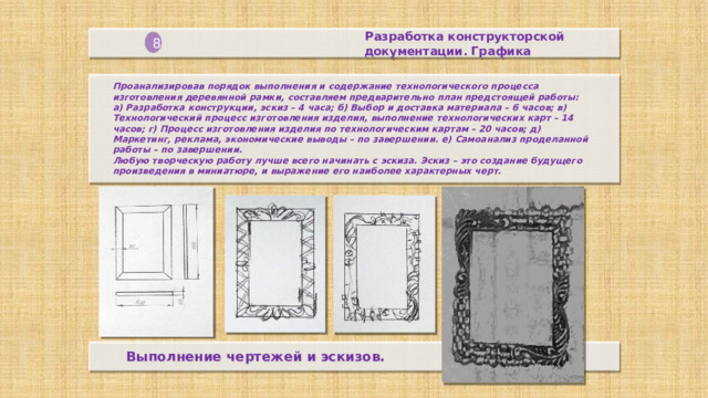Разработка конструкторской  документации. Графика 8 Проанализировав порядок выполнения и содержание технологического процесса изготовления деревянной рамки, составляем предварительно план предстоящей работы:  а) Разработка конструкции, эскиз – 4 часа; б) Выбор и доставка материала – 6 часов; в) Технологический процесс изготовления изделия, выполнение технологических карт – 14 часов; г) Процесс изготовления изделия по технологическим картам – 20 часов; д) Маркетинг, реклама, экономические выводы – по завершении. е) Самоанализ проделанной работы – по завершении.  Любую творческую работу лучше всего начинать с эскиза. Эскиз – это создание будущего произведения в миниатюре, и выражение его наиболее характерных черт.    Выполнение чертежей и эскизов.