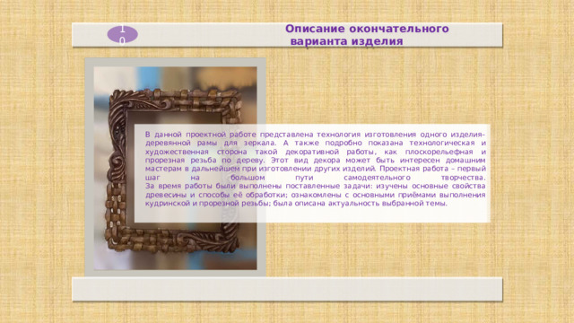 Описание окончательного  варианта изделия 10 В данной проектной работе представлена технология изготовления одного изделия–деревянной рамы для зеркала. А также подробно показана технологическая и художественная сторона такой декоративной работы, как плоскорельефная и прорезная резьба по дереву. Этот вид декора может быть интересен домашним мастерам в дальнейшем при изготовлении других изделий. Проектная работа – первый шаг на большом пути самодеятельного творчества.  За время работы были выполнены поставленные задачи: изучены основные свойства древесины и способы её обработки; ознакомлены с основными приёмами выполнения кудринской и прорезной резьбы; была описана актуальность выбранной темы. 
