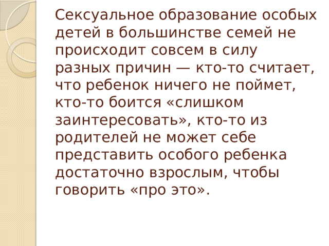 Сексуальное образование особых детей в большинстве семей не происходит совсем в силу разных причин — кто-то считает, что ребенок ничего не поймет, кто-то боится «слишком заинтересовать», кто-то из родителей не может себе представить особого ребенка достаточно взрослым, чтобы говорить «про это».