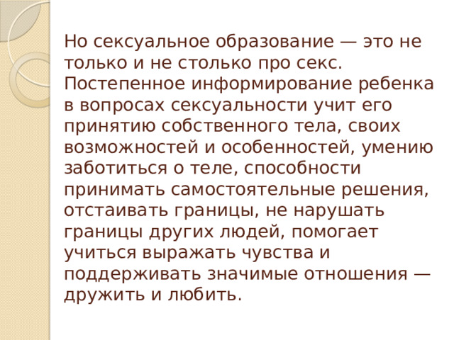 Но сексуальное образование — это не только и не столько про секс. Постепенное информирование ребенка в вопросах сексуальности учит его принятию собственного тела, своих возможностей и особенностей, умению заботиться о теле, способности принимать самостоятельные решения, отстаивать границы, не нарушать границы других людей, помогает учиться выражать чувства и поддерживать значимые отношения — дружить и любить.
