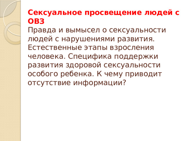 Сексуальное просвещение людей с ОВЗ  Правда и вымысел о сексуальности людей с нарушениями развития. Естественные этапы взросления человека. Специфика поддержки развития здоровой сексуальности особого ребенка. К чему приводит отсутствие информации?