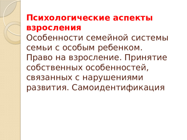 Психологические аспекты взросления  Особенности семейной системы семьи с особым ребенком.  Право на взросление. Принятие собственных особенностей, связанных с нарушениями развития. Самоидентификация