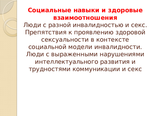 Социальные навыки и здоровые взаимоотношения  Люди с разной инвалидностью и секс. Препятствия к проявлению здоровой  сексуальности в контексте социальной модели инвалидности. Люди с выраженными нарушениями интеллектуального развития и трудностями коммуникации и секс