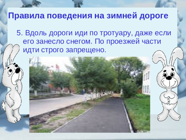 Правила поведения на зимней дороге 5. Вдоль дороги иди по тротуару, даже если его занесло снегом. По проезжей части идти строго запрещено. 5. Вдоль дороги иди по тротуару, даже если его занесло снегом. По проезжей части идти строго запрещено.