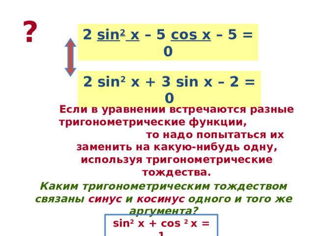 ? 2 sin 2 x – 5 cos x – 5 = 0 2 sin 2 x + 3 sin x – 2 = 0 Если в уравнении встречаются разные тригонометрические функции, то надо попытаться их заменить на какую-нибудь одну, используя тригонометрические тождества. Каким тригонометрическим тождеством связаны синус и косинус одного и того же аргумента? sin 2 x + cos 2 x = 1
