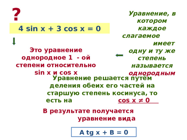 ? Уравнение, в котором каждое слагаемое имеет одну и ту же степень называется однородным 4 sin x + 3 cos x = 0 Это уравнение однородное 1 - ой степени относительно sin x и cos x Уравнение решается путём деления обеих его частей на старшую степень косинуса, то есть на  cos x ≠ 0 В результате получается уравнение вида A tg x + B = 0