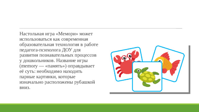 Настольная игра «Мемори» может использоваться как современная образовательная технология в работе педагога-психолога ДОУ для развития познавательных процессов у дошкольников. Название игры (memory — «память») оправдывает её суть: необходимо находить парные картинки, которые изначально расположены рубашкой вниз. 