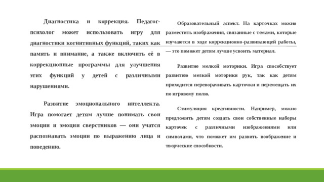Диагностика и коррекция. Педагог-психолог может использовать игру для диагностики когнитивных функций, таких как память и внимание, а также включить её в коррекционные программы для улучшения этих функций у детей с различными нарушениями. Развитие эмоционального интеллекта. Игра помогает детям лучше понимать свои эмоции и эмоции сверстников — они учатся распознавать эмоции по выражению лица и поведению. Образовательный аспект. На карточках можно разместить изображения, связанные с темами, которые изучаются в ходе коррекционно-развивающей работы, — это поможет детям лучше усвоить материал. Развитие мелкой моторики. Игра способствует развитию мелкой моторики рук, так как детям приходится переворачивать карточки и перемещать их по игровому полю. Стимуляция креативности. Например, можно предложить детям создать свои собственные наборы карточек с различными изображениями или символами, что поможет им развить воображение и творческие способности.