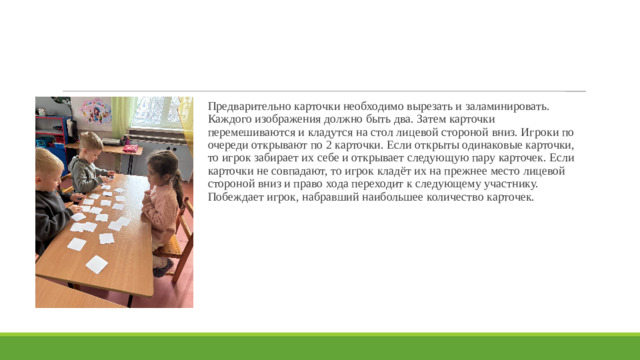 Предварительно карточки необходимо вырезать и заламинировать. Каждого изображения должно быть два. Затем карточки перемешиваются и кладутся на стол лицевой стороной вниз. Игроки по очереди открывают по 2 карточки. Если открыты одинаковые карточки, то игрок забирает их себе и открывает следующую пару карточек. Если карточки не совпадают, то игрок кладёт их на прежнее место лицевой стороной вниз и право хода переходит к следующему участнику. Побеждает игрок, набравший наибольшее количество карточек.