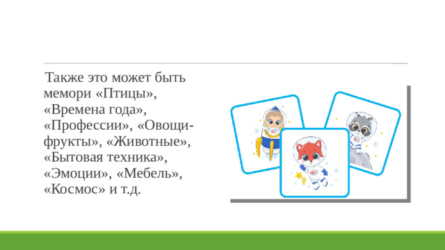 Также это может быть мемори «Птицы», «Времена года», «Профессии», «Овощи-фрукты», «Животные», «Бытовая техника», «Эмоции», «Мебель», «Космос» и т.д.