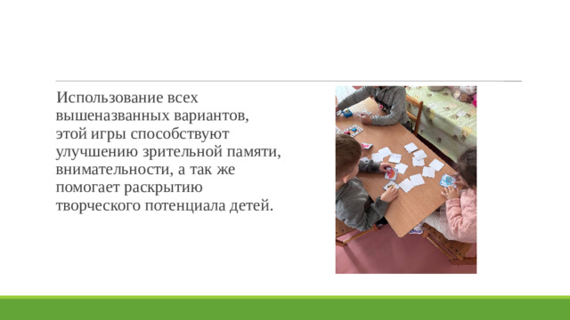 Использование всех вышеназванных вариантов, этой игры способствуют улучшению зрительной памяти, внимательности, а так же помогает раскрытию творческого потенциала детей.