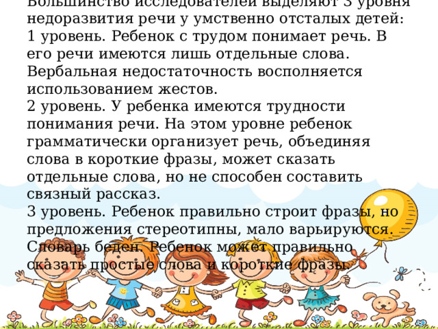 Большинство исследователей выделяют 3 уровня недоразвития речи у умственно отсталых детей:  1 уровень. Ребенок с трудом понимает речь. В его речи имеются лишь отдельные слова. Вербальная недостаточность восполняется использованием жестов.  2 уровень. У ребенка имеются трудности понимания речи. На этом уровне ребенок грамматически организует речь, объединяя слова в короткие фразы, может сказать отдельные слова, но не способен составить связный рассказ.  3 уровень. Ребенок правильно строит фразы, но предложения стереотипны, мало варьируются. Словарь беден. Ребенок может правильно сказать простые слова и короткие фразы.
