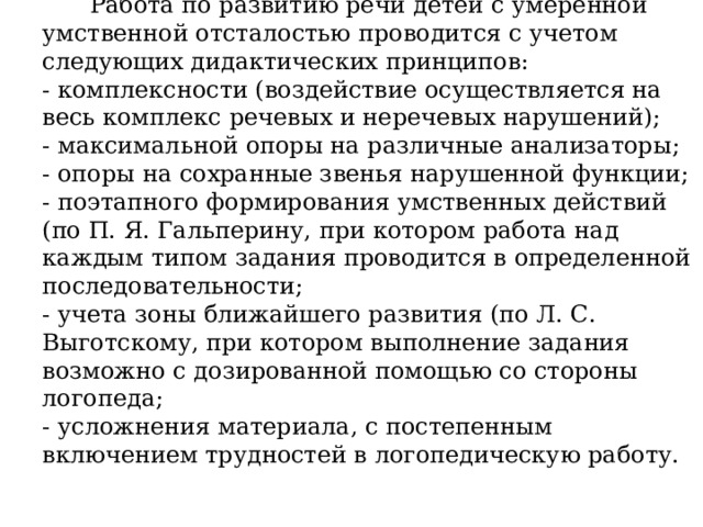 Работа по развитию речи детей с умеренной умственной отсталостью проводится с учетом следующих дидактических принципов:  - комплексности (воздействие осуществляется на весь комплекс речевых и неречевых нарушений);  - максимальной опоры на различные анализаторы;  - опоры на сохранные звенья нарушенной функции;  - поэтапного формирования умственных действий (по П. Я. Гальперину, при котором работа над каждым типом задания проводится в определенной последовательности;  - учета зоны ближайшего развития (по Л. С. Выготскому, при котором выполнение задания возможно с дозированной помощью со стороны логопеда;  - усложнения материала, с постепенным включением трудностей в логопедическую работу.