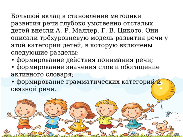 Большой вклад в становление методики развития речи глубоко умственно отсталых детей внесли А. Р. Маллер, Г. В. Цикото. Они описали трёхуровневую модель развития речи у этой категории детей, в которую включены следующие разделы: • формирование действия понимания речи; • формирование значения слов и обогащение активного словаря; • формирование грамматических категорий и связной речи.