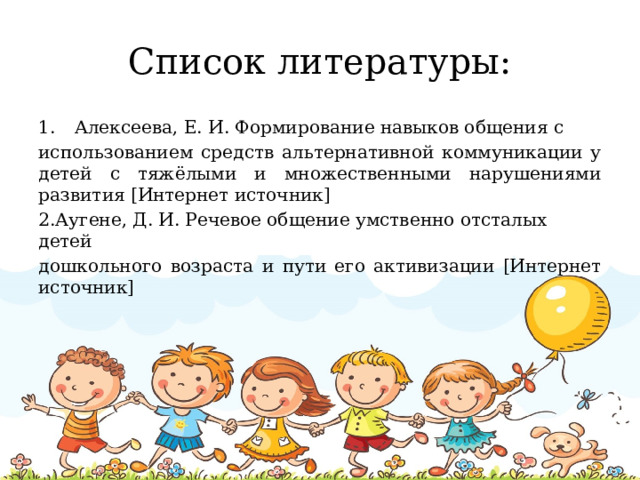 Список литературы: Алексеева, Е. И. Формирование навыков общения с использованием средств альтернативной коммуникации у детей с тяжёлыми и множественными нарушениями развития [Интернет источник] 2.Аугене, Д. И. Речевое общение умственно отсталых детей дошкольного возраста и пути его активизации [Интернет источник]