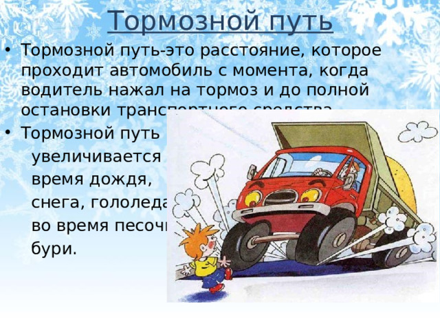 Тормозной путь Тормозной путь-это расстояние, которое проходит автомобиль с момента, когда водитель нажал на тормоз и до полной остановки транспортного средства. Тормозной путь  увеличивается во  время дождя,  снега, гололеда  во время песочной  бури.
