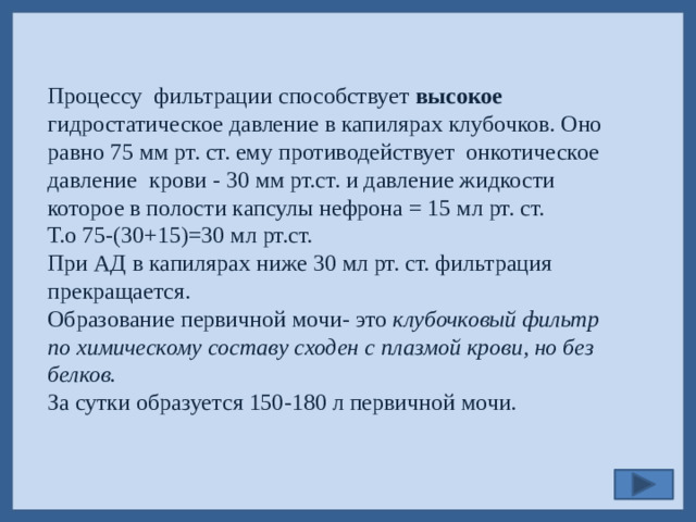 Процессу фильтрации способствует высокое гидростатическое давление в капилярах клубочков. Оно равно 75 мм рт. ст. ему противодействует онкотическое давление крови - 30 мм рт.ст. и давление жидкости которое в полости капсулы нефрона = 15 мл рт. ст. Т.о 75-(30+15)=30 мл рт.ст. При АД в капилярах ниже 30 мл рт. ст. фильтрация прекращается. Образование первичной мочи- это клубочковый фильтр по химическому составу сходен с плазмой крови, но без белков. За сутки образуется 150-180 л первичной мочи.
