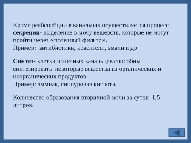 Кроме реабсорбции в канальцах осуществляется процесс секреции - выделение в мочу вещевств, которые не могут пройти через « почечный фильтр » . Пример: антибиотики, красители, эмали и др. Синтез - клетки почечных канальцев способны синтезировать некоторые вещества из органических и неорганических продуктов. Пример: аммиак, гиппуровая кислота. Количество образования вторичной мочи за сутки 1,5 литров.