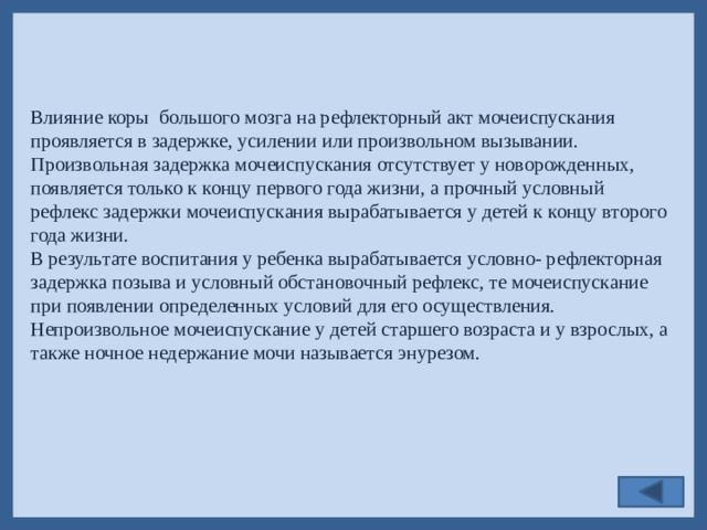 Влияние коры большого мозга на рефлекторный акт мочеиспускания проявляется в задержке, усилении или произвольном вызывании. Произвольная задержка мочеиспускания отсутствует у новорожденных, появляется только к концу первого года жизни, а прочный условный рефлекс задержки мочеиспускания вырабатывается у детей к концу второго года жизни. В результате воспитания у ребенка вырабатывается условно- рефлекторная задержка позыва и условный обстановочный рефлекс, те мочеиспускание при появлении определенных условий для его осуществления. Непроизвольное мочеиспускание у детей старшего возраста и у взрослых, а также ночное недержание мочи называется энурезом.