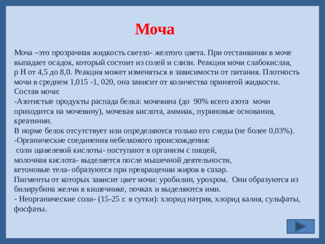 Моча Моча –это прозрачная жидкость светло- желтого цвета. При отстаивании в моче выпадает осадок, который состоит из солей и слизи. Реакция мочи слабокислая, p H от 4,5 до 8,0. Реакция может изменяться в зависимости от питания. Плотность мочи в среднем 1,015 -1, 020, она зависит от количества принятой жидкости. Состав мочи: -Азотистые продукты распада белка: мочевина (до 90% всего азота мочи приходится на мочевину), мочевая кислота, аммиак, пуриновые основания, креатинин. В норме белок отсутствует или определяются только его следы (не более 0,03%). -Органические соединения небелкового происхождения:  соли щавелевой кислоты- поступают в организм с пищей, молочная кислота- выделяется после мышечной деятельности, кетоновые тела- образуются при превращении жиров в сахар. Пигменты от которых зависит цвет мочи: уробилин, урохром. Они образуются из билирубина желчи в кишечнике, почках и выделяются ими. - Неорганические соли- (15-25 г. в сутки): хлорид натрия, хлорид калия, сульфаты, фосфаты.