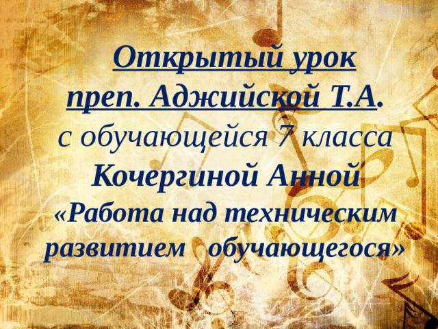 Открытый урок преп. Аджийской Т.А . с обучающейся 7 класса Кочергиной Анной « Работа над техническим развитием обучающегося»