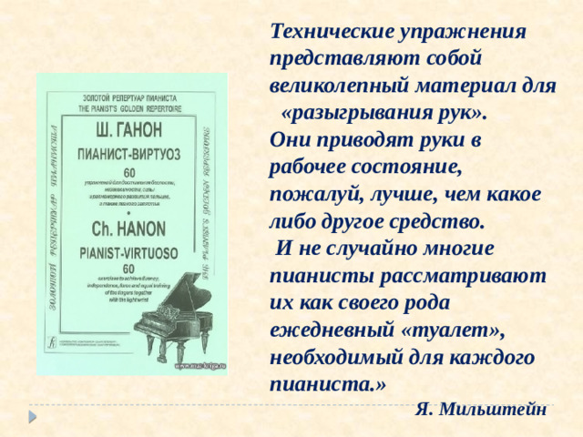 Технические упражнения представляют собой великолепный материал для «разыгрывания рук». Они приводят руки в рабочее состояние, пожалуй, лучше, чем какое либо другое средство.  И не случайно многие пианисты рассматривают их как своего рода ежедневный «туалет», необходимый для каждого пианиста.»  Я. Мильштейн