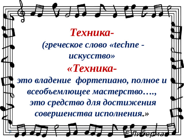 Техника-  (греческое слово «techne - искусство» «Техника- это владение фортепиано, полное и всеобъемлющее мастерство….,  это средство для достижения совершенства исполнения .»   Е.Либерман  ===-