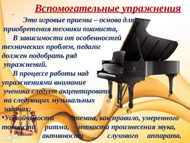 Вспомогательные упражнения  Это игровые приемы – основа для  приобретения техники пианиста,  В зависимости от особенностей технических проблем, педагог должен подобрать ряд  упражнений.  В процессе работы над упражнениями внимание  ученика следует акцентировать  на следующих музыкальных  задачах; Устойчивости темпа, как правило, умеренного точности ритма, четкости произнесения звука,  активности слухового аппарата.