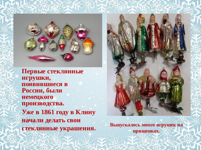 Первые стеклянные игрушки, появившиеся в России, были немецкого производства. Уже в 1861 году в Клину начали делать свои стеклянные украшения. Выпускалось много игрушек на прищепках.