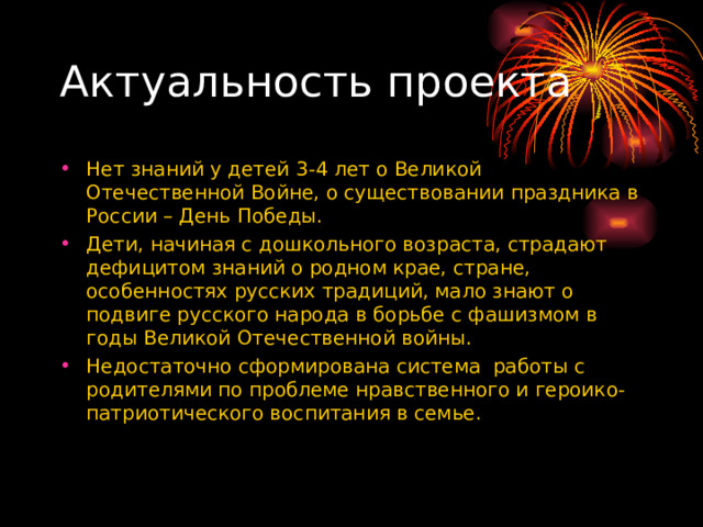 Актуальность проекта Нет знаний у детей 3-4 лет о Великой Отечественной Войне, о существовании праздника в России – День Победы. Дети, начиная с дошкольного возраста, страдают дефицитом знаний о родном крае, стране, особенностях русских традиций, мало знают о подвиге русского народа в борьбе с фашизмом в годы Великой Отечественной войны. Недостаточно сформирована система работы с родителями по проблеме нравственного и героико-патриотического воспитания в семье.