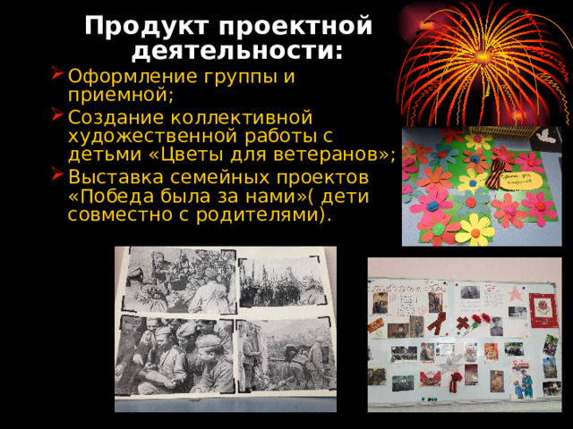 Продукт проектной деятельности: Продукт проектной деятельности: Оформление группы и приемной; Создание коллективной художественной работы с детьми «Цветы для ветеранов»; Выставка семейных проектов «Победа была за нами»( дети совместно с родителями). Оформление группы и приемной; Создание коллективной художественной работы с детьми «Цветы для ветеранов»; Выставка семейных проектов «Победа была за нами»( дети совместно с родителями).