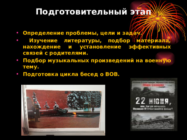 Подготовительный этап  Определение проблемы, цели и задач.  Изучение литературы, подбор материала, нахождение и установление эффективных связей с родителями. Подбор музыкальных произведений на военную тему. Подготовка цикла бесед о ВОВ.