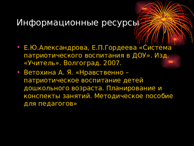 Информационные ресурсы Е.Ю.Александрова, Е.П.Гордеева «Система патриотического воспитания в ДОУ». Изд. «Учитель». Волгоград. 2007. Ветохина А. Я. «Нравственно – патриотическое воспитание детей дошкольного возраста. Планирование и конспекты занятий. Методическое пособие для педагогов»