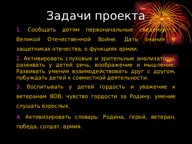Задачи проекта 1. Сообщать детям первоначальные сведения о Великой Отечественной Войне. Дать знания о защитниках отечества, о функциях армии. 2. Активировать слуховые и зрительные анализаторы, развивать у детей речь, воображение и мышление. Развивать умения взаимодействовать друг с другом, побуждать детей к совместной деятельности. 3. Воспитывать у детей гордость и уважение к ветеранам ВОВ, чувство гордости за Родину, умение слушать взрослых. 4. Активизировать словарь: Родина, герой, ветеран, победа, солдат, армия.