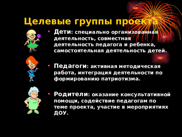 Целевые группы проекта Дети : специально организованная деятельность, совместная деятельность педагога и ребенка, самостоятельная деятельность детей.  Педагоги : активная методическая работа, интеграция деятельности по формированию патриотизма.  Родители : оказание консультативной помощи, содействие педагогам по теме проекта, участие в мероприятиях ДОУ.