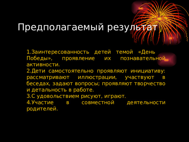 Предполагаемый результат Заинтересованность детей темой «День Победы», проявление их познавательной активности. Дети самостоятельно проявляют инициативу: рассматривают иллюстрации, участвуют в беседах, задают вопросы; проявляют творчество и детальность в работе. С удовольствием рисуют, играют. Участие в совместной деятельности родителей.