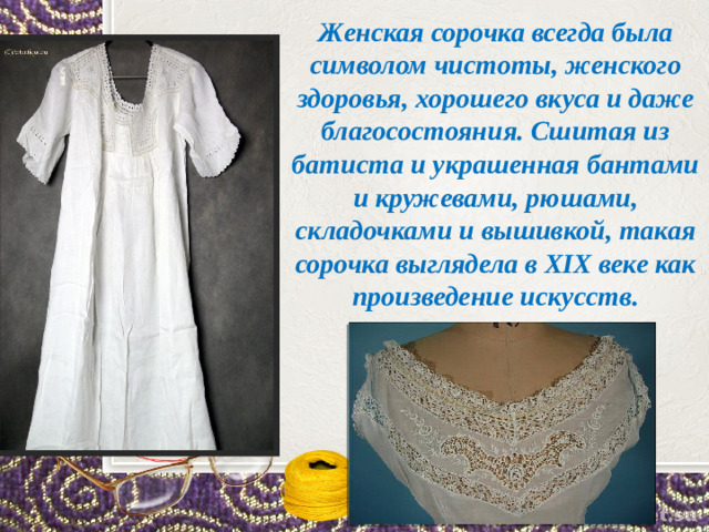 Женская сорочка всегда была символом чистоты, женского здоровья, хорошего вкуса и даже благосостояния. Сшитая из батиста и украшенная бантами и кружевами, рюшами, складочками и вышивкой, такая сорочка выглядела в XIX веке как произведение искусств.