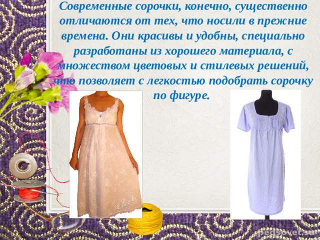 Современные сорочки, конечно, существенно отличаются от тех, что носили в прежние времена. Они красивы и удобны, специально разработаны из хорошего материала, с множеством цветовых и стилевых решений, что позволяет с легкостью подобрать сорочку по фигуре.