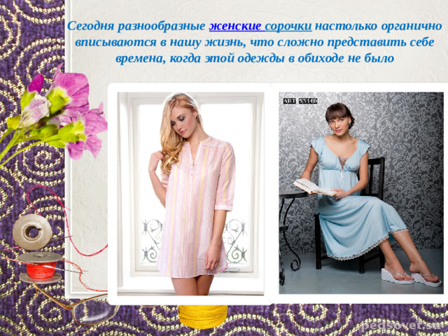 Сегодня разнообразные  женские сорочки  настолько органично вписываются в нашу жизнь, что сложно представить себе времена, когда этой одежды в обиходе не было