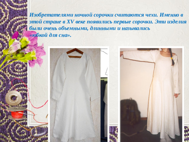 Изобретателями ночной сорочки считаются чехи. Именно в этой стране в XV веке появились первые сорочки. Эти изделия были очень объемными, длинными и назывались «юбкой для сна».