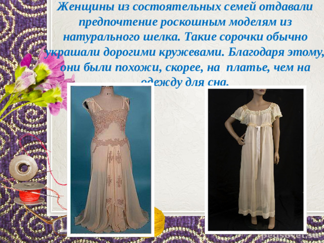 Женщины из состоятельных семей отдавали предпочтение роскошным моделям из натурального шелка. Такие сорочки обычно украшали дорогими кружевами. Благодаря этому, они были похожи, скорее, на  платье, чем на одежду для сна.